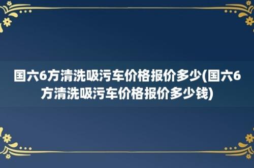 国六6方清洗吸污车价格报价多少(国六6方清洗吸污车价格报价多少钱)