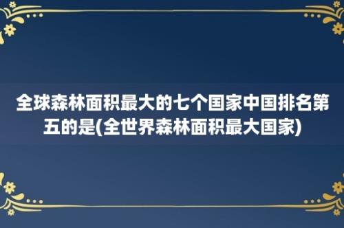 全球森林面积最大的七个国家中国排名第五的是(全世界森林面积最大国家)