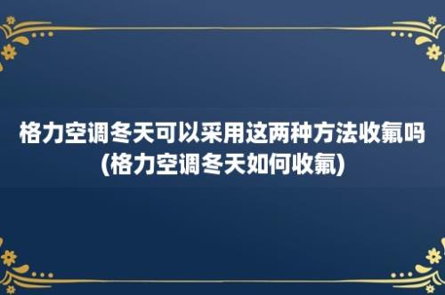 格力空调冬天可以采用这两种方法收氟吗(格力空调冬天如何收氟)