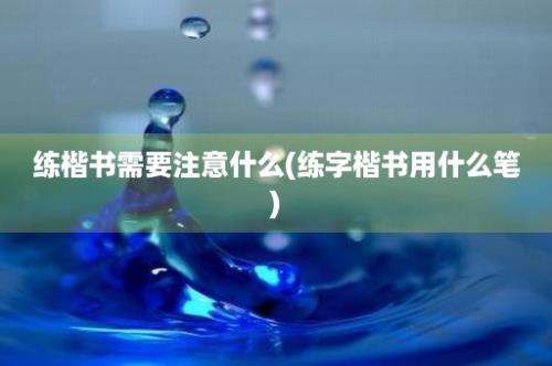 练楷书需要注意什么(练字楷书用什么笔)