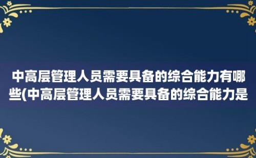 中高层管理人员需要具备的综合能力有哪些(中高层管理人员需要具备的综合能力是)