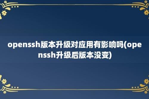 openssh版本升级对应用有影响吗(openssh升级后版本没变)