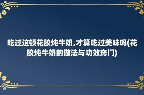 吃过这顿花胶炖牛奶,才算吃过美味吗(花胶炖牛奶的做法与功效窍门)