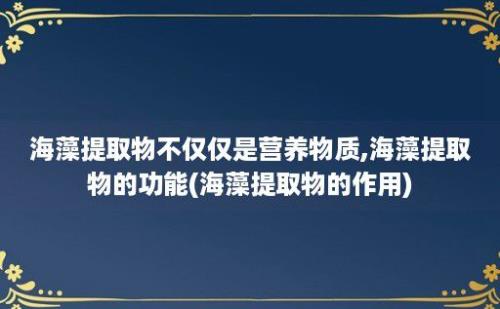 海藻提取物不仅仅是营养物质,海藻提取物的功能(海藻提取物的作用)