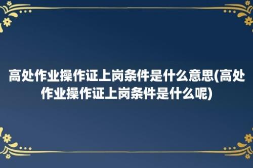 高处作业操作证上岗条件是什么意思(高处作业操作证上岗条件是什么呢)