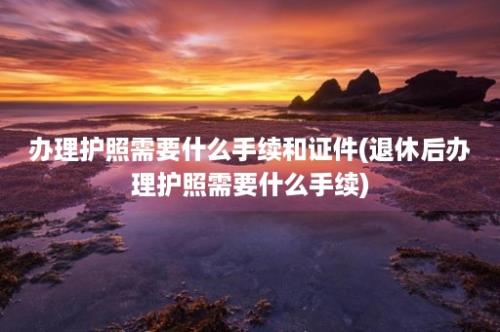 办理护照需要什么手续和证件(退休后办理护照需要什么手续)