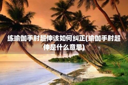 练瑜伽手肘超伸该如何纠正(瑜伽手肘超伸是什么意思)