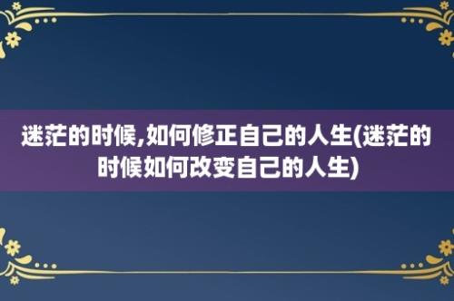 迷茫的时候,如何修正自己的人生(迷茫的时候如何改变自己的人生)