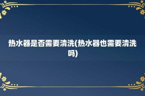 热水器是否需要清洗(热水器也需要清洗吗)