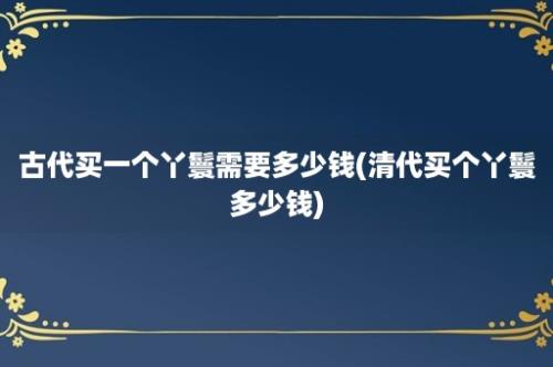 古代买一个丫鬟需要多少钱(清代买个丫鬟多少钱)