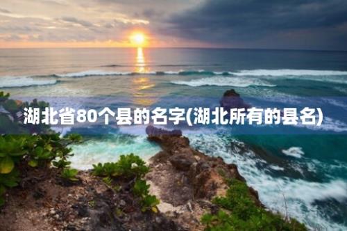 湖北省80个县的名字(湖北所有的县名)