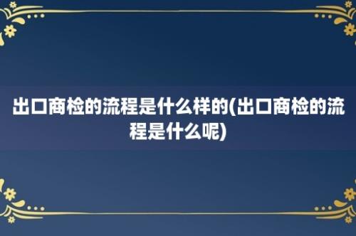 出口商检的流程是什么样的(出口商检的流程是什么呢)