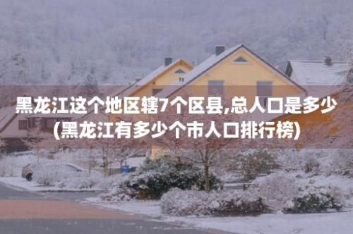 黑龙江这个地区辖7个区县,总人口是多少(黑龙江有多少个市人口排行榜)