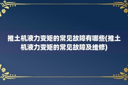 推土机液力变矩的常见故障有哪些(推土机液力变矩的常见故障及维修)