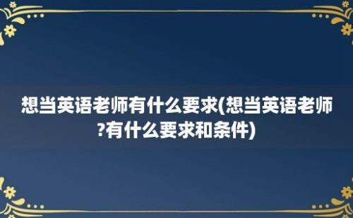 想当英语老师有什么要求(想当英语老师?有什么要求和条件)