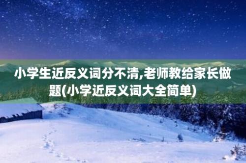 小学生近反义词分不清,老师教给家长做题(小学近反义词大全简单)