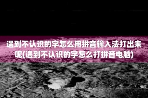 遇到不认识的字怎么用拼音输入法打出来呢(遇到不认识的字怎么打拼音电脑)