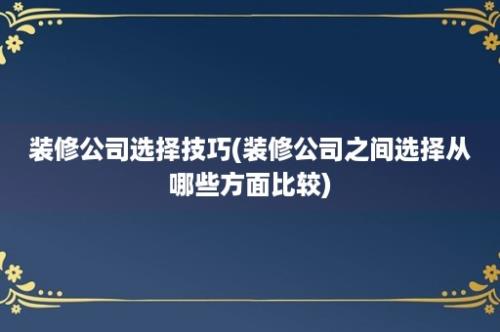 装修公司选择技巧(装修公司之间选择从哪些方面比较)