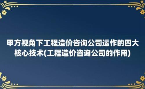 甲方视角下工程造价咨询公司运作的四大核心技术(工程造价咨询公司的作用)