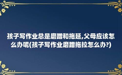 孩子写作业总是磨蹭和拖延,父母应该怎么办呢(孩子写作业磨蹭拖拉怎么办?)