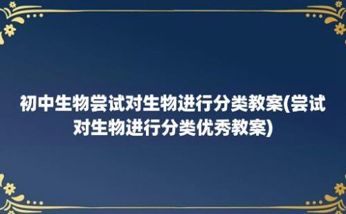 初中生物尝试对生物进行分类教案(尝试对生物进行分类优秀教案)