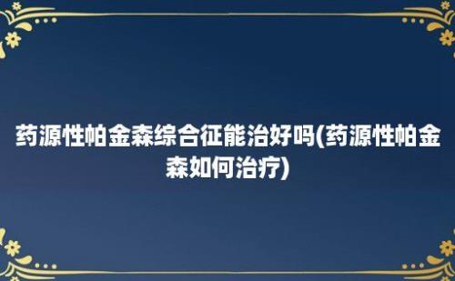 药源性帕金森综合征能治好吗(药源性帕金森如何治疗)