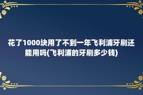 花了1000块用了不到一年飞利浦牙刷还能用吗(飞利浦的牙刷多少钱)