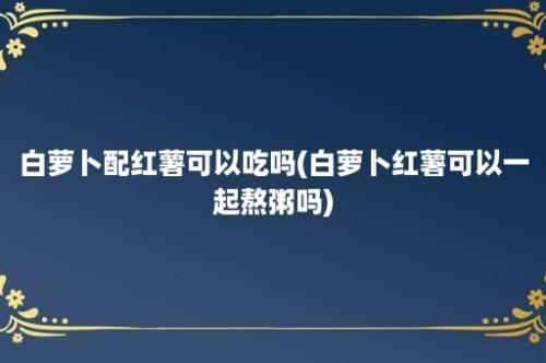 白萝卜配红薯可以吃吗(白萝卜红薯可以一起熬粥吗)