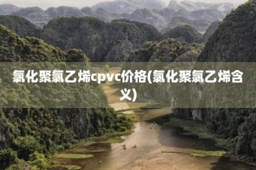 氯化聚氯乙烯cpvc价格(氯化聚氯乙烯含义)