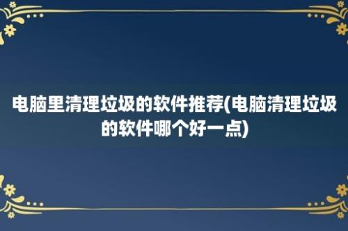 电脑里清理垃圾的软件推荐(电脑清理垃圾的软件哪个好一点)