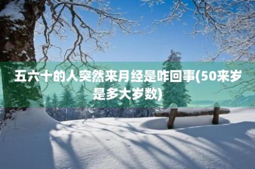 五六十的人突然来月经是咋回事(50来岁是多大岁数)