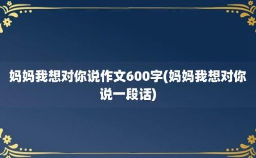 妈妈我想对你说作文600字(妈妈我想对你说一段话)