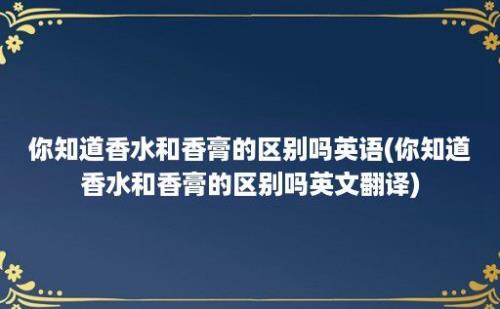 你知道香水和香膏的区别吗(你知道香水和香膏的区别吗翻译)