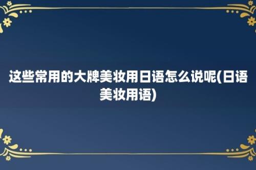 这些常用的大牌美妆用日语怎么说呢(日语美妆用语)