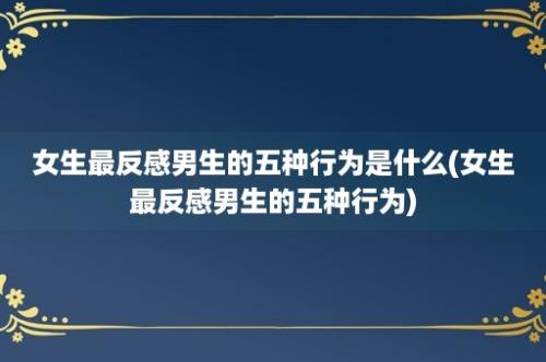 女生最反感男生的五种行为是什么(女生最反感男生的五种行为)