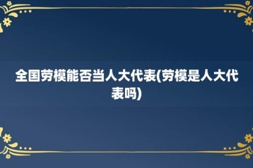 全国劳模能否当人大代表(劳模是人大代表吗)