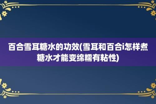 百合雪耳糖水的功效(雪耳和百合i怎样煮糖水才能变绵糯有粘性)