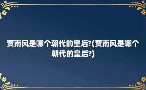 贾南风是哪个朝代的皇后?(贾南风是哪个朝代的皇后?)