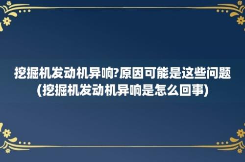 挖掘机发动机异响?原因可能是这些问题(挖掘机发动机异响是怎么回事)