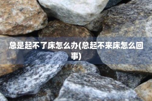 总是起不了床怎么办(总起不来床怎么回事)