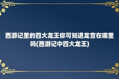 西游记里的四大龙王你可知道龙宫在哪里吗(西游记中四大龙王)