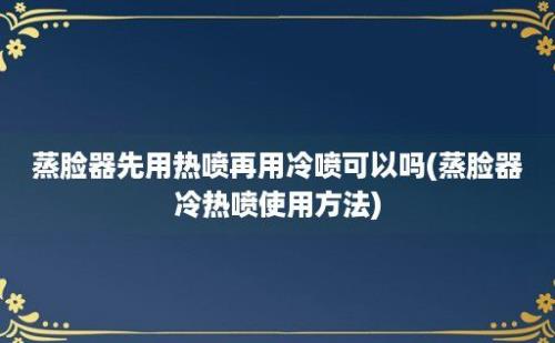 蒸脸器先用热喷再用冷喷可以吗(蒸脸器冷热喷使用方法)