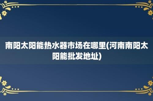 南阳太阳能热水器市场在哪里(河南南阳太阳能批发地址)