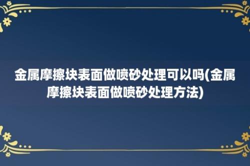 金属摩擦块表面做喷砂处理可以吗(金属摩擦块表面做喷砂处理方法)