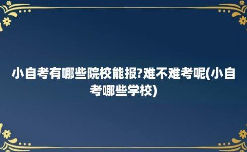 小自考有哪些院校能报?难不难考呢(小自考哪些学校)