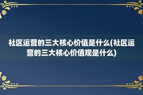 社区运营的三大核心价值是什么(社区运营的三大核心价值观是什么)