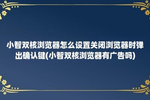 小智双核浏览器怎么设置关闭浏览器时弹出确认键(小智双核浏览器有广告吗)