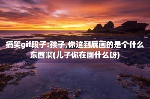 搞笑gif段子:孩子,你这到底画的是个什么东西啊(儿子你在画什么呀)