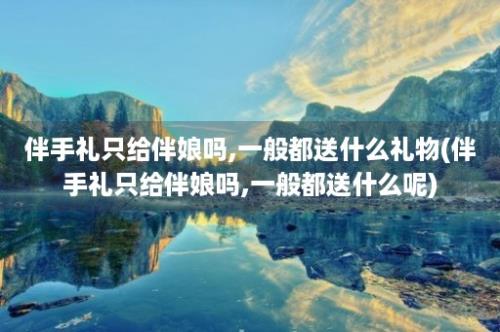 伴手礼只给伴娘吗,一般都送什么礼物(伴手礼只给伴娘吗,一般都送什么呢)