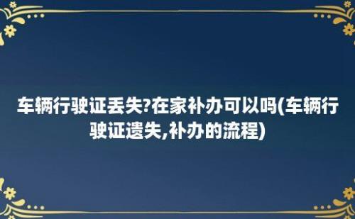 车辆行驶证丢失?在家补办可以吗(车辆行驶证遗失,补办的流程)